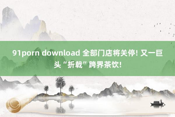 91porn download 全部门店将关停! 又一巨头“折戟”跨界茶饮!