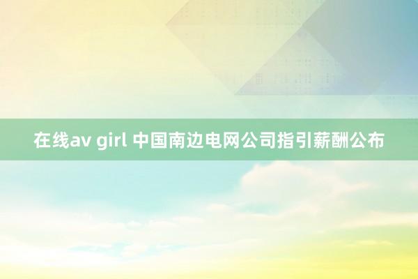 在线av girl 中国南边电网公司指引薪酬公布