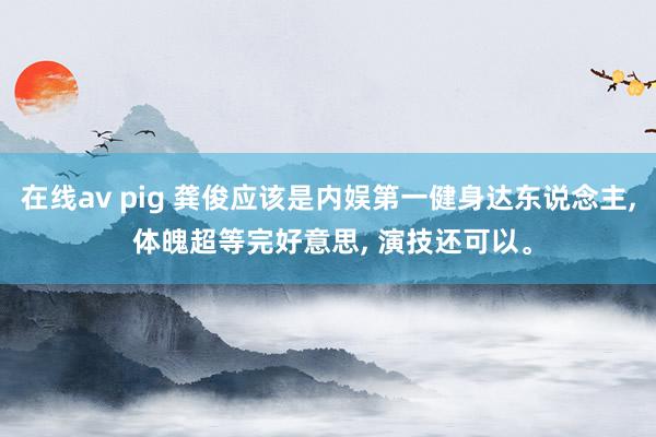 在线av pig 龚俊应该是内娱第一健身达东说念主， 体魄超等完好意思， 演技还可以。