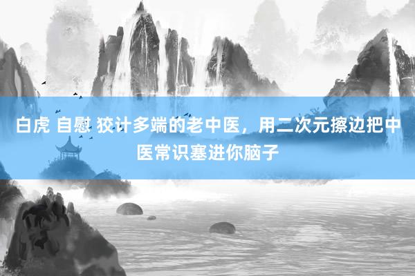 白虎 自慰 狡计多端的老中医，用二次元擦边把中医常识塞进你脑子