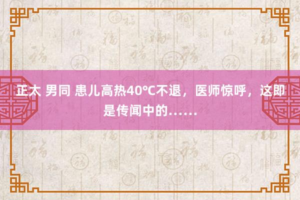 正太 男同 患儿高热40℃不退，医师惊呼，这即是传闻中的……