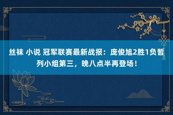 丝袜 小说 冠军联赛最新战报：庞俊旭2胜1负暂列小组第三，晚八点半再登场！