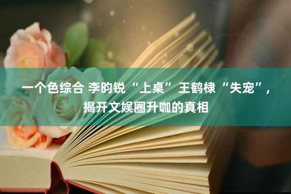 一个色综合 李昀锐 “上桌” 王鹤棣 “失宠”，揭开文娱圈升咖的真相