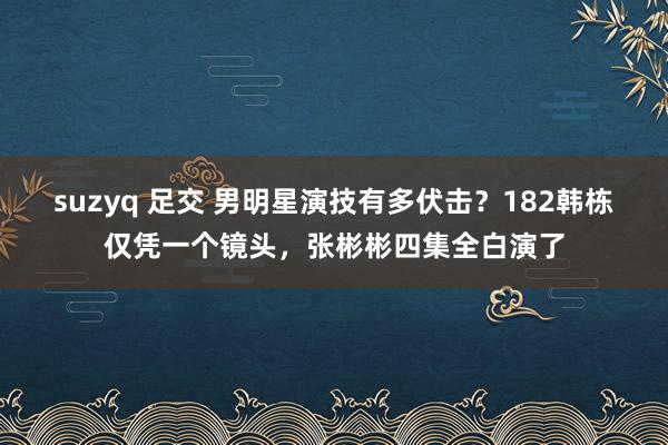 suzyq 足交 男明星演技有多伏击？182韩栋仅凭一个镜头，张彬彬四集全白演了