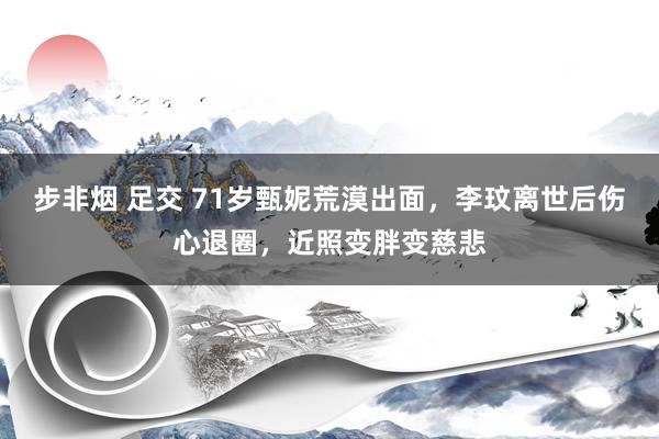 步非烟 足交 71岁甄妮荒漠出面，李玟离世后伤心退圈，近照变胖变慈悲