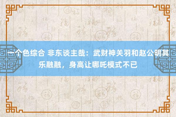 一个色综合 非东谈主哉：武财神关羽和赵公明其乐融融，身高让哪吒模式不已