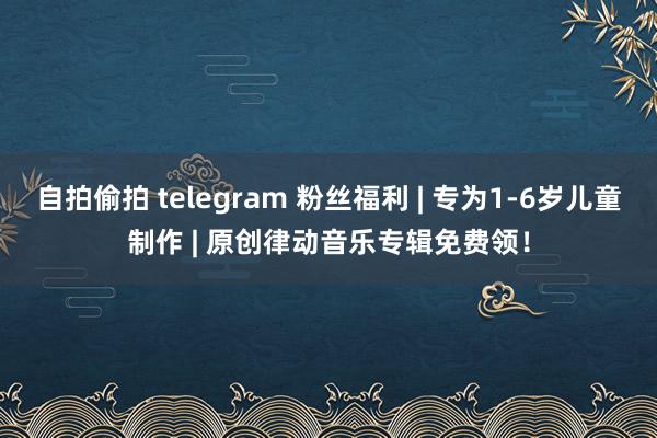 自拍偷拍 telegram 粉丝福利 | 专为1-6岁儿童制作 | 原创律动音乐专辑免费领！