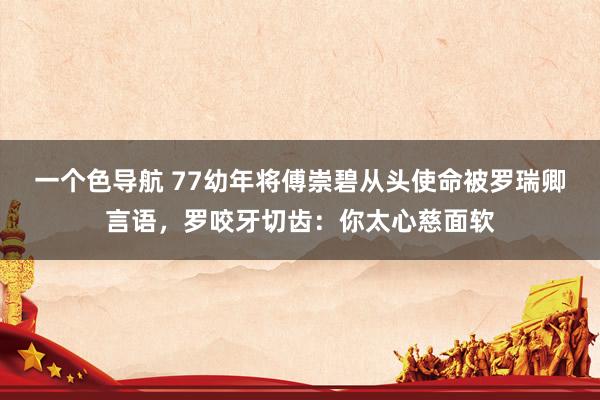 一个色导航 77幼年将傅崇碧从头使命被罗瑞卿言语，罗咬牙切齿：你太心慈面软