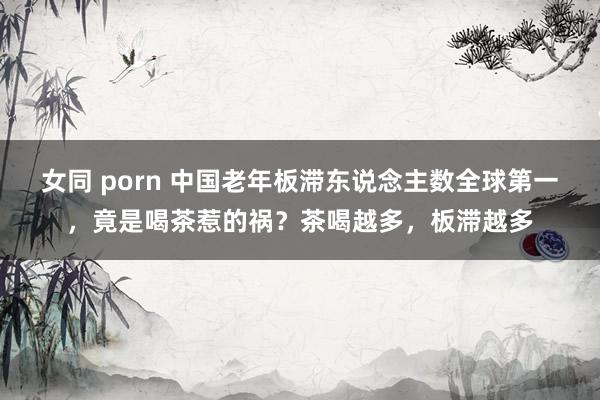 女同 porn 中国老年板滞东说念主数全球第一，竟是喝茶惹的祸？茶喝越多，板滞越多