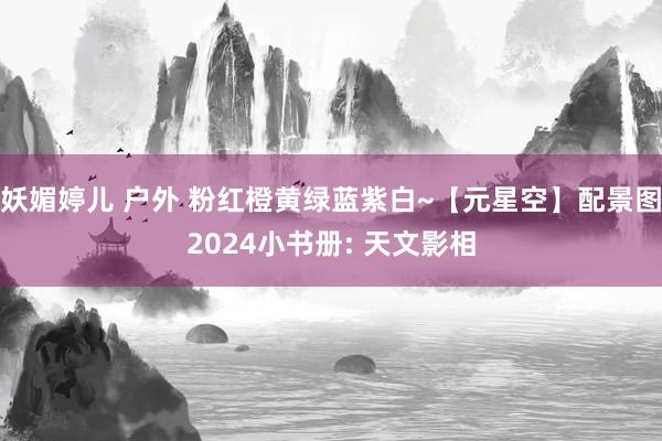 妖媚婷儿 户外 粉红橙黄绿蓝紫白~【元星空】配景图2024小书册: 天文影相