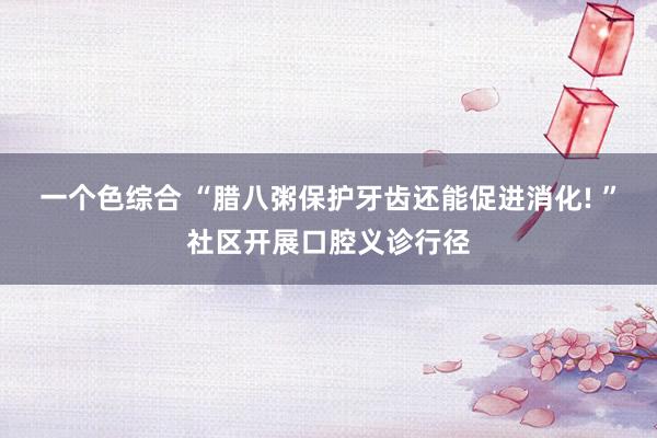 一个色综合 “腊八粥保护牙齿还能促进消化! ”社区开展口腔义诊行径