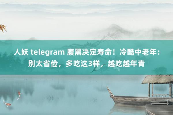 人妖 telegram 腹黑决定寿命！冷酷中老年：别太省俭，多吃这3样，越吃越年青