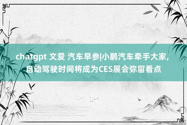 chatgpt 文爱 汽车早参|小鹏汽车牵手大家， 自动驾驶时间将成为CES展会弥留看点