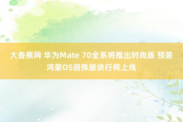 大香蕉网 华为Mate 70全系将推出时尚版 预装鸿蒙OS迥殊版块行将上线