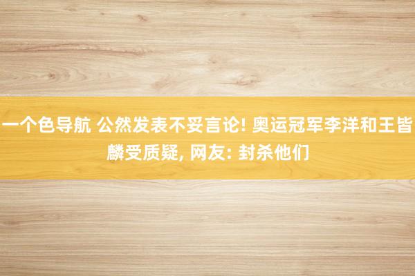 一个色导航 公然发表不妥言论! 奥运冠军李洋和王皆麟受质疑， 网友: 封杀他们