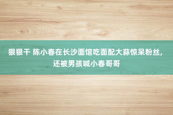 狠狠干 陈小春在长沙面馆吃面配大蒜惊呆粉丝， 还被男孩喊小春哥哥