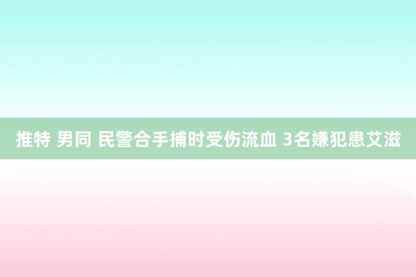 推特 男同 民警合手捕时受伤流血 3名嫌犯患艾滋