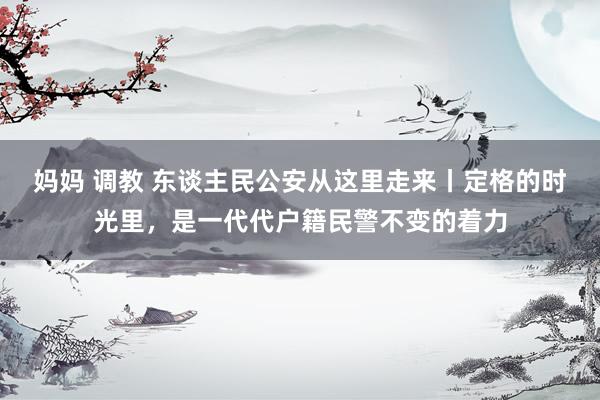 妈妈 调教 东谈主民公安从这里走来丨定格的时光里，是一代代户籍民警不变的着力