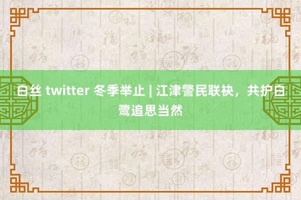 白丝 twitter 冬季举止 | 江津警民联袂，共护白鹭追思当然