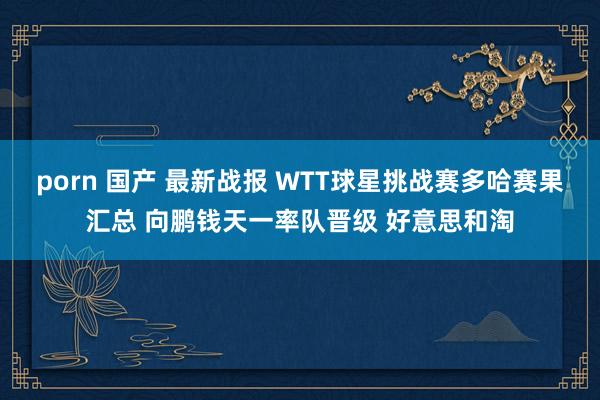 porn 国产 最新战报 WTT球星挑战赛多哈赛果汇总 向鹏钱天一率队晋级 好意思和淘