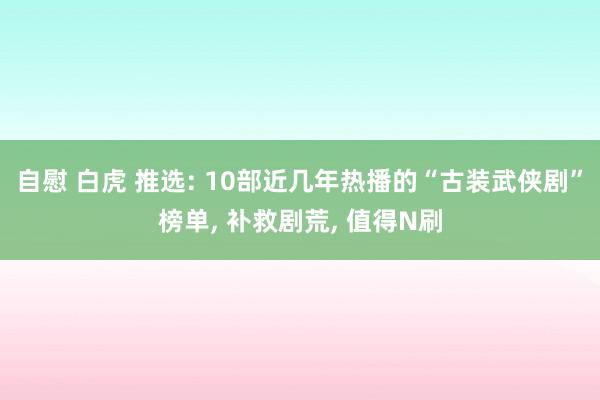 自慰 白虎 推选: 10部近几年热播的“古装武侠剧”榜单， 补救剧荒， 值得N刷