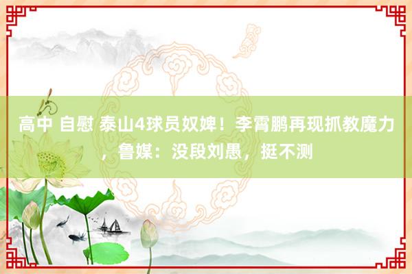 高中 自慰 泰山4球员奴婢！李霄鹏再现抓教魔力，鲁媒：没段刘愚，挺不测