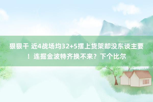 狠狠干 近4战场均32+5摆上货架却没东谈主要！连掘金波特齐换不来？下个比尔