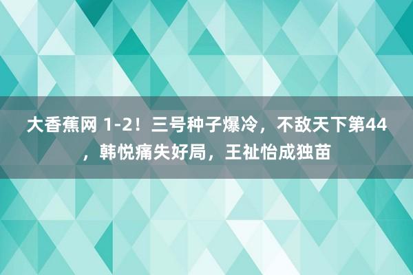 大香蕉网 1-2！三号种子爆冷，不敌天下第44，韩悦痛失好局，王祉怡成独苗