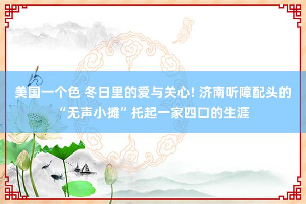 美国一个色 冬日里的爱与关心! 济南听障配头的“无声小摊”托起一家四口的生涯