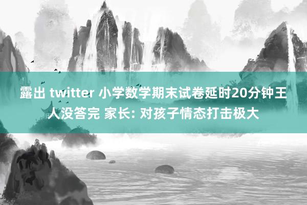 露出 twitter 小学数学期末试卷延时20分钟王人没答完 家长: 对孩子情态打击极大