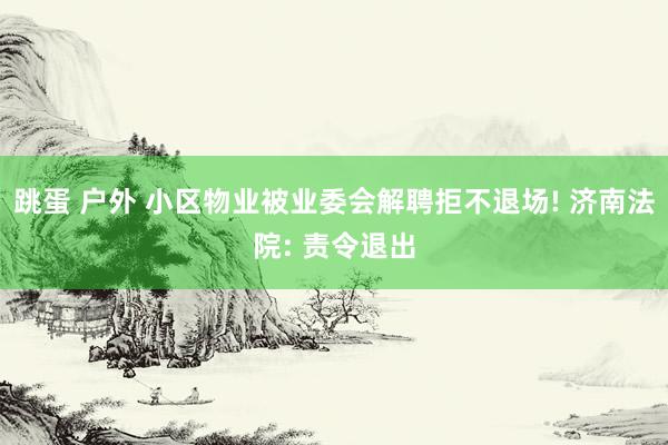 跳蛋 户外 小区物业被业委会解聘拒不退场! 济南法院: 责令退出