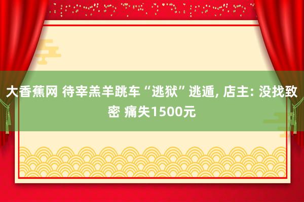 大香蕉网 待宰羔羊跳车“逃狱”逃遁， 店主: 没找致密 痛失1500元