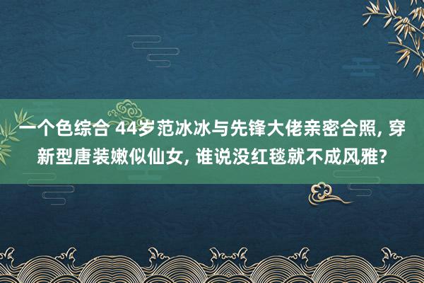 一个色综合 44岁范冰冰与先锋大佬亲密合照， 穿新型唐装嫩似仙女， 谁说没红毯就不成风雅?