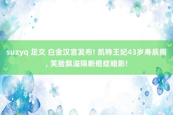 suzyq 足交 白金汉宫发布! 凯特王妃43岁寿辰照， 笑脸飘溢隔断癌症暗影!