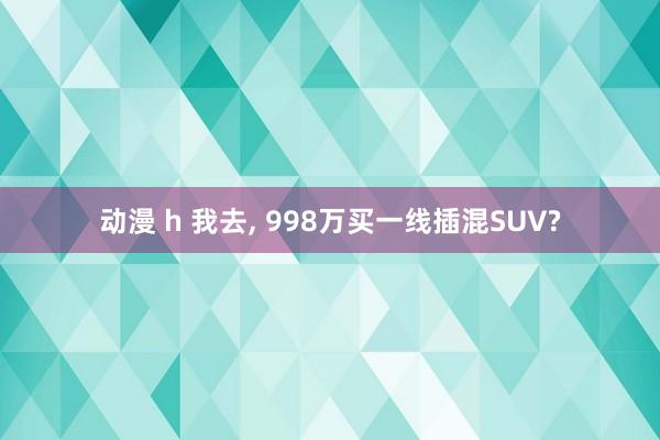 动漫 h 我去， 998万买一线插混SUV?