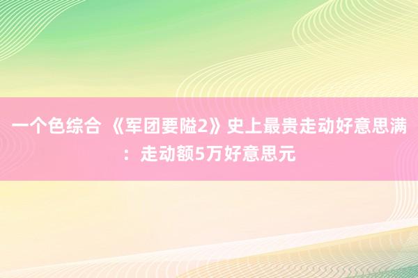 一个色综合 《军团要隘2》史上最贵走动好意思满：走动额5万好意思元