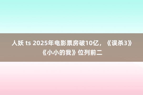 人妖 ts 2025年电影票房破10亿，《误杀3》《小小的我》位列前二