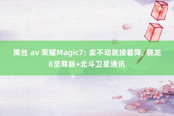 黑丝 av 荣耀Magic7: 卖不动就接着降， 骁龙8至尊版+北斗卫星通讯