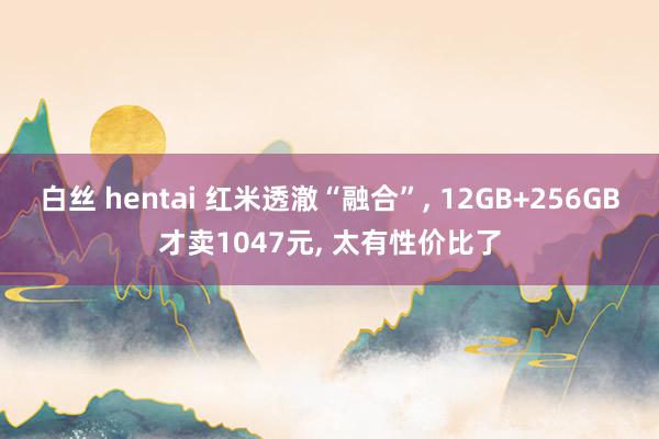 白丝 hentai 红米透澈“融合”， 12GB+256GB才卖1047元， 太有性价比了