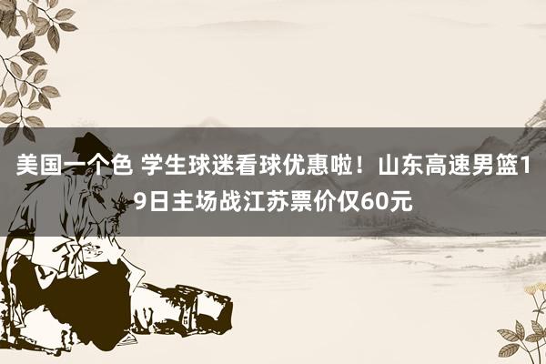 美国一个色 学生球迷看球优惠啦！山东高速男篮19日主场战江苏票价仅60元