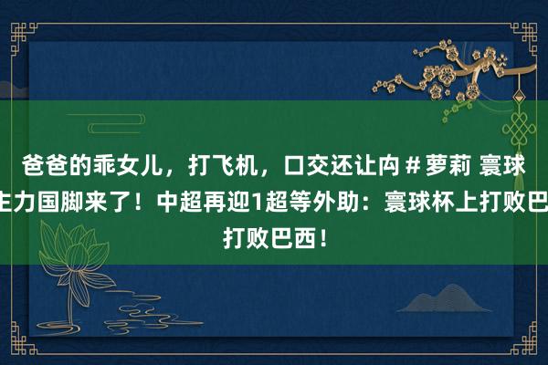 爸爸的乖女儿，打飞机，口交还让禸＃萝莉 寰球杯主力国脚来了！中超再迎1超等外助：寰球杯上打败巴西！