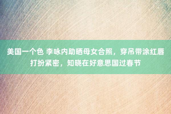 美国一个色 李咏内助晒母女合照，穿吊带涂红唇打扮紧密，知晓在好意思国过春节