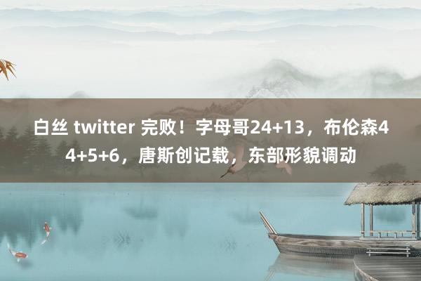 白丝 twitter 完败！字母哥24+13，布伦森44+5+6，唐斯创记载，东部形貌调动