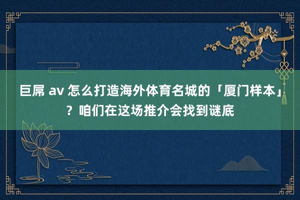 巨屌 av 怎么打造海外体育名城的「厦门样本」？咱们在这场推介会找到谜底