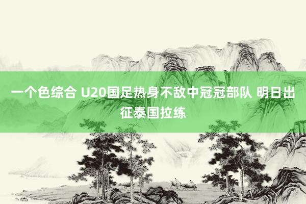 一个色综合 U20国足热身不敌中冠冠部队 明日出征泰国拉练