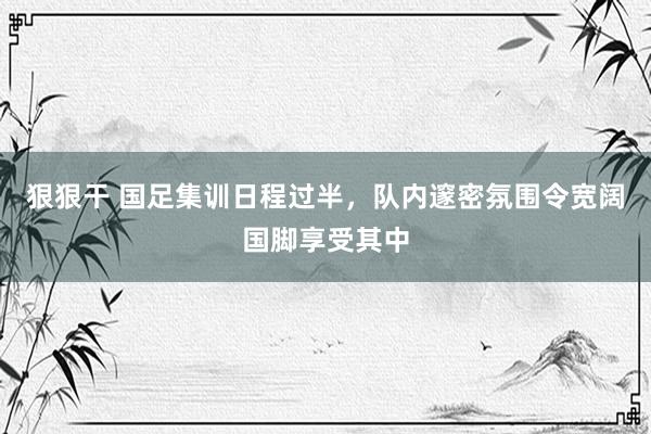 狠狠干 国足集训日程过半，队内邃密氛围令宽阔国脚享受其中