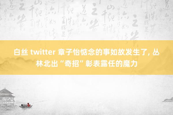 白丝 twitter 章子怡惦念的事如故发生了， 丛林北出“奇招”彰表露任的魔力