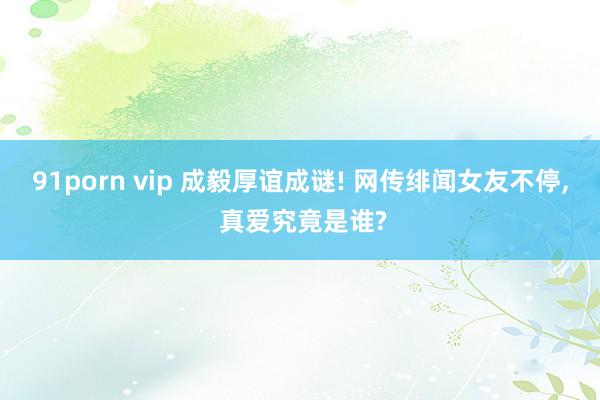 91porn vip 成毅厚谊成谜! 网传绯闻女友不停， 真爱究竟是谁?