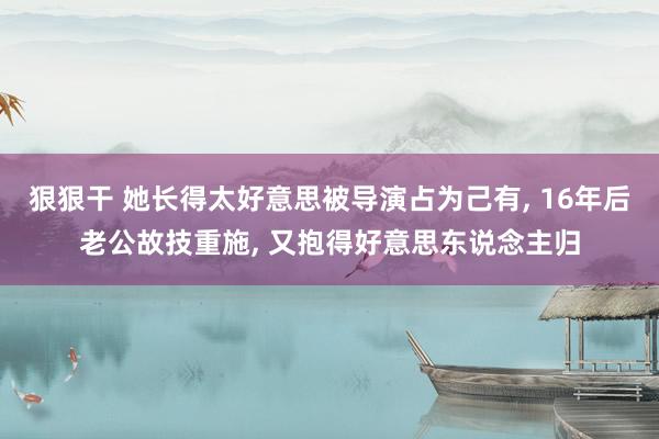 狠狠干 她长得太好意思被导演占为己有， 16年后老公故技重施， 又抱得好意思东说念主归