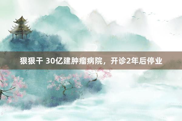 狠狠干 30亿建肿瘤病院，开诊2年后停业